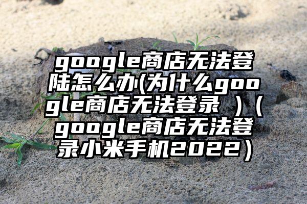 google商店无法登陆怎么办(为什么google商店无法登录 )（google商店无法登录小米手机2022）