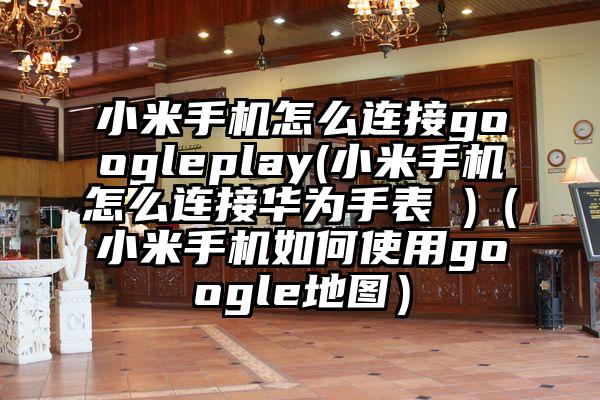 小米手机怎么连接googleplay(小米手机怎么连接华为手表 )（小米手机如何使用google地图）