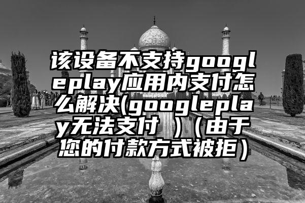 该设备不支持googleplay应用内支付怎么解决(googleplay无法支付 )（由于您的付款方式被拒）