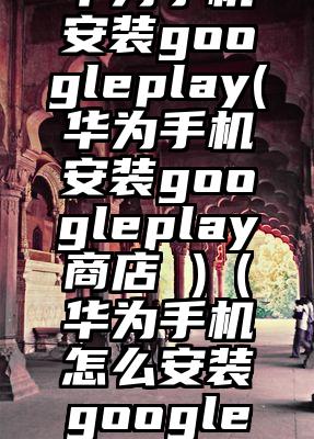 华为手机安装googleplay(华为手机安装googleplay商店 )（华为手机怎么安装google浏览器）