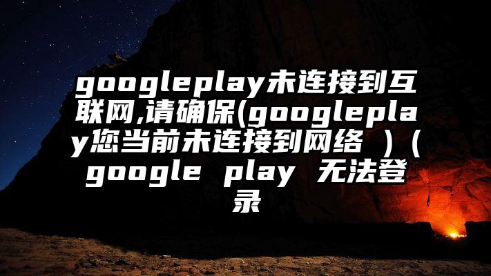 googleplay未连接到互联网,请确保(googleplay您当前未连接到网络 )（google play 无法登录