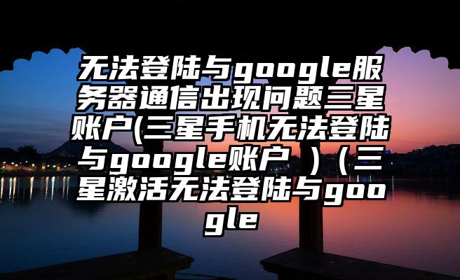 无法登陆与google服务器通信出现问题三星账户(三星手机无法登陆与google账户 )（三星激活无法登陆与google