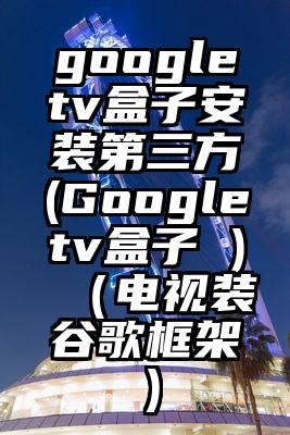 googletv盒子安装第三方(Googletv盒子 )（电视装谷歌框架）