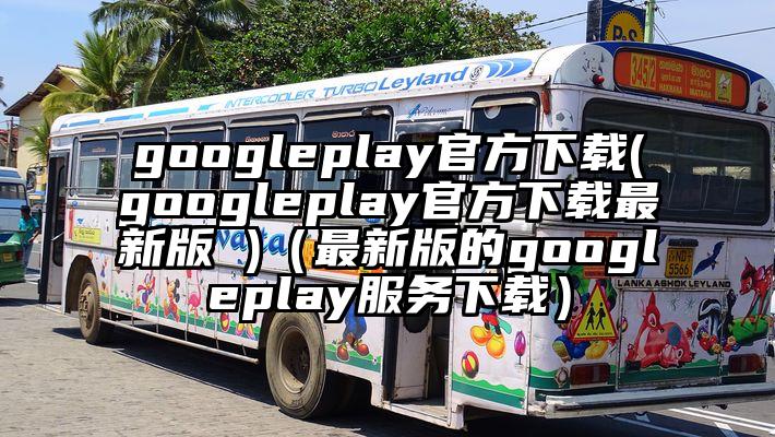 googleplay官方下载(googleplay官方下载最新版 )（最新版的googleplay服务下载）