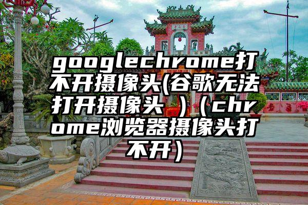 googlechrome打不开摄像头(谷歌无法打开摄像头 )（chrome浏览器摄像头打不开）