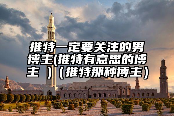 推特一定要关注的男博主(推特有意思的博主 )（推特那种博主）