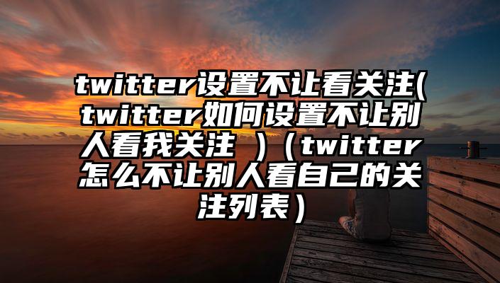 twitter设置不让看关注(twitter如何设置不让别人看我关注 )（twitter怎么不让别人看自己的关注列表）