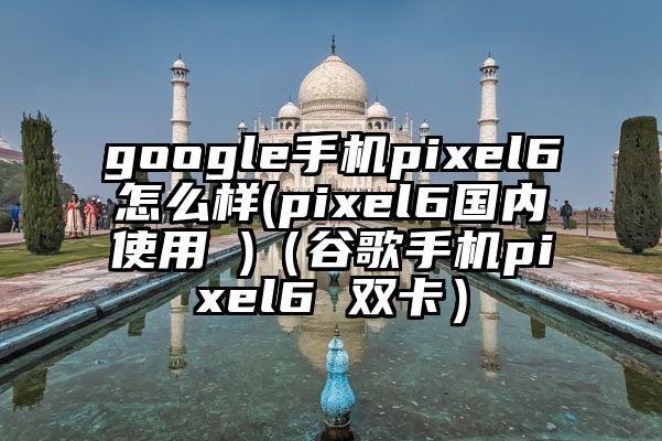 google手机pixel6怎么样(pixel6国内使用 )（谷歌手机pixel6 双卡）
