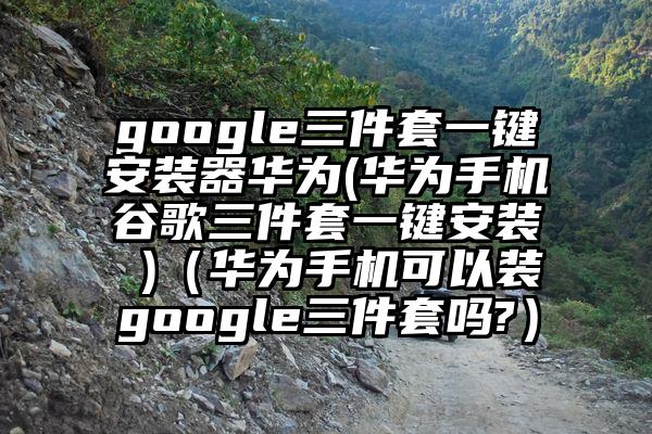 google三件套一键安装器华为(华为手机谷歌三件套一键安装 )（华为手机可以装google三件套吗?）