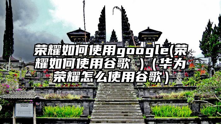 荣耀如何使用google(荣耀如何使用谷歌 )（华为荣耀怎么使用谷歌）