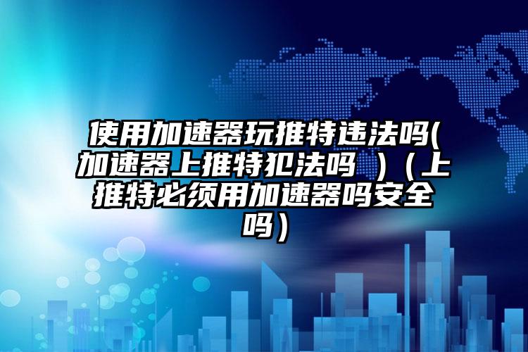 使用加速器玩推特违法吗(加速器上推特犯法吗 )（上推特必须用加速器吗安全吗）