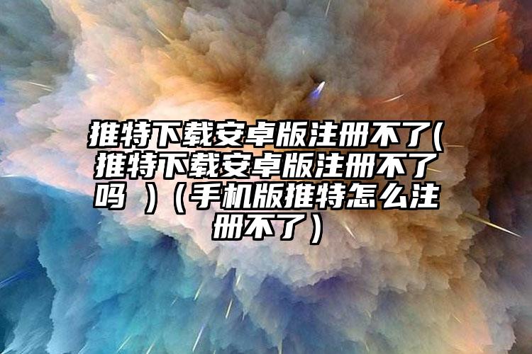 推特下载安卓版注册不了(推特下载安卓版注册不了吗 )（手机版推特怎么注册不了）