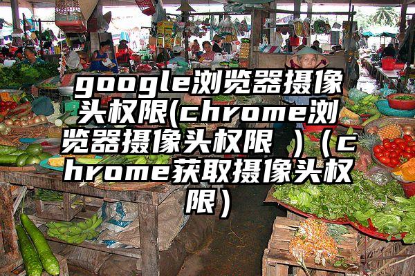 google浏览器摄像头权限(chrome浏览器摄像头权限 )（chrome获取摄像头权限）