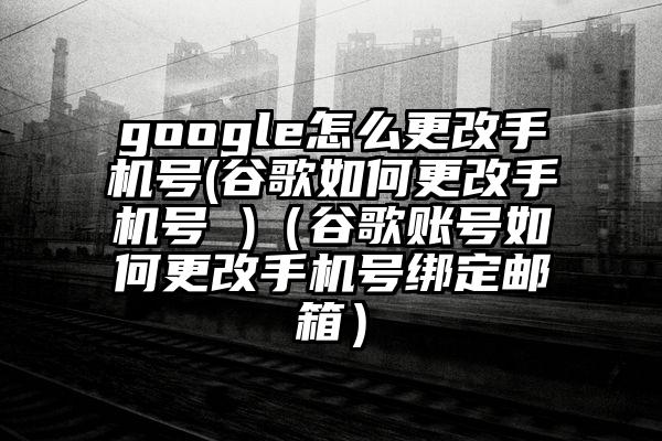 google怎么更改手机号(谷歌如何更改手机号 )（谷歌账号如何更改手机号绑定邮箱）