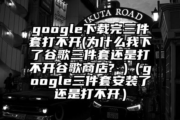 google下载完三件套打不开(为什么我下了谷歌三件套还是打不开谷歌商店? )（google三件套安装了还是打不开）