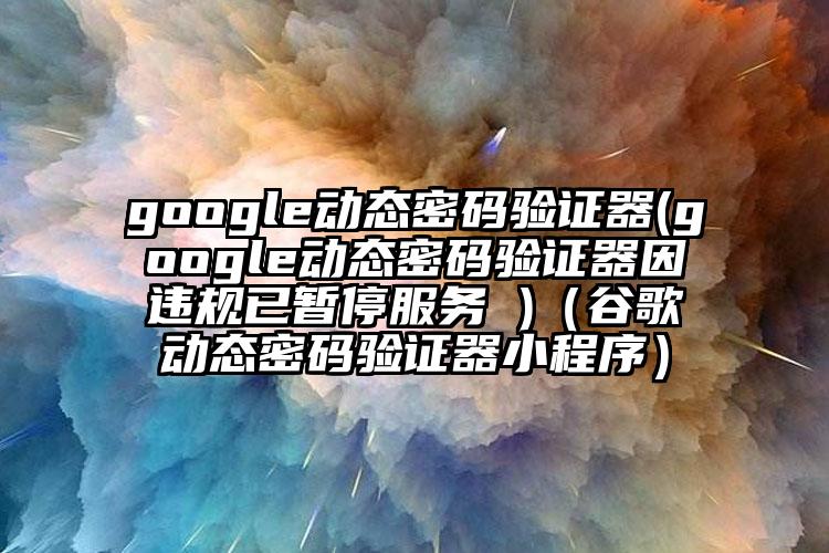 google动态密码验证器(google动态密码验证器因违规已暂停服务 )（谷歌动态密码验证器小程序）