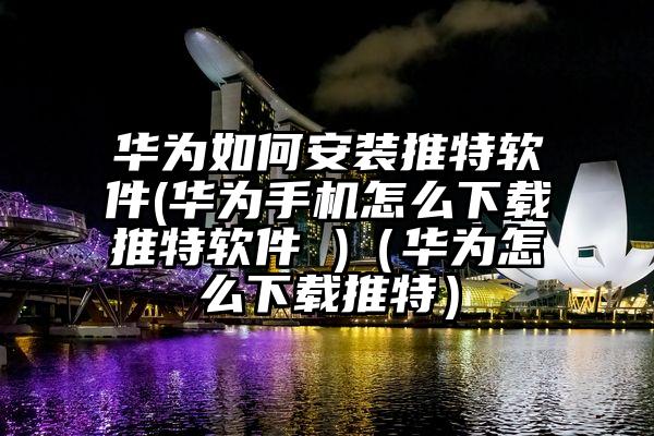 华为如何安装推特软件(华为手机怎么下载推特软件 )（华为怎么下载推特）