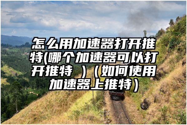 怎么用加速器打开推特(哪个加速器可以打开推特 )（如何使用加速器上推特）