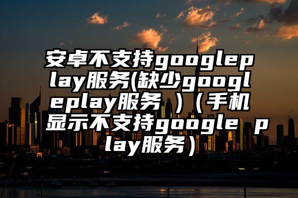 安卓不支持googleplay服务(缺少googleplay服务 )（手机显示不支持google play服务）