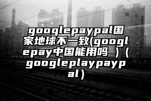 googlepaypal国家地球不一致(googlepay中国能用吗 )（googleplaypaypal）