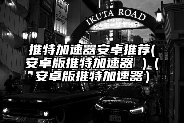 推特加速器安卓推荐(安卓版推特加速器 )（安卓版推特加速器）