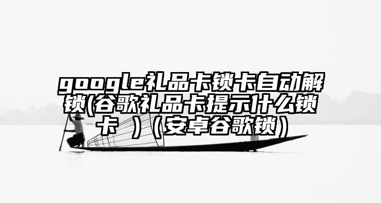 google礼品卡锁卡自动解锁(谷歌礼品卡提示什么锁卡 )（安卓谷歌锁）