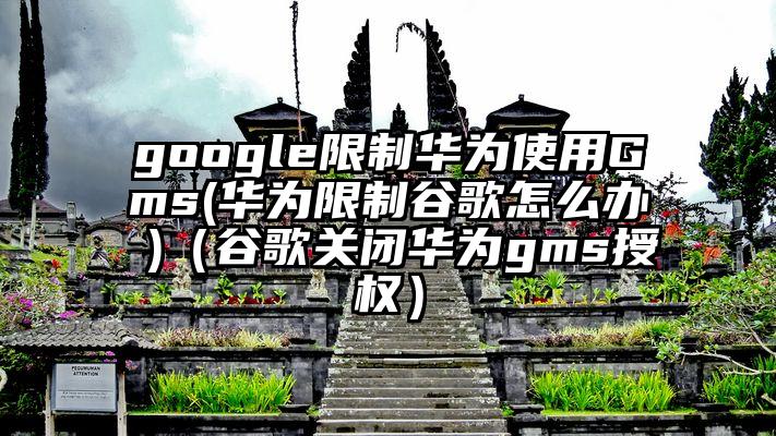 google限制华为使用Gms(华为限制谷歌怎么办 )（谷歌关闭华为gms授权）