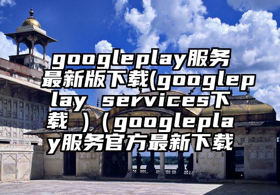googleplay服务最新版下载(googleplay services下载 )（googleplay服务官方最新下载