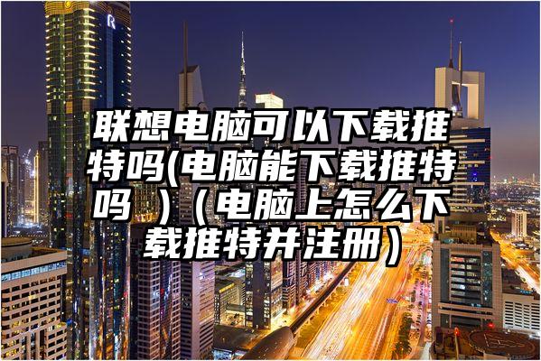 联想电脑可以下载推特吗(电脑能下载推特吗 )（电脑上怎么下载推特并注册）