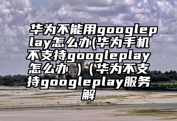 华为不能用googleplay怎么办(华为手机不支持googleplay怎么办 )(华为不支持googleplay服务解