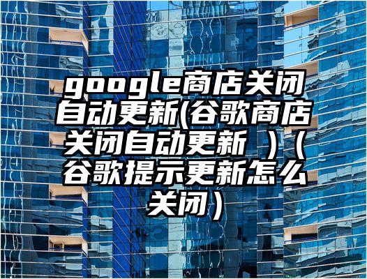 google商店关闭自动更新(谷歌商店关闭自动更新 )(谷歌提示更新怎么关闭)