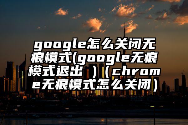 google怎么关闭无痕模式(google无痕模式退出 )（chrome无痕模式怎么关闭）