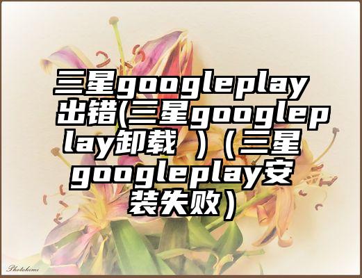 三星googleplay出错(三星googleplay卸载 )（三星googleplay安装失败）