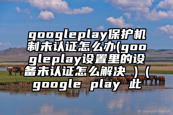 googleplay保护机制未认证怎么办(googleplay设置里的设备未认证怎么解决 )（google play 此