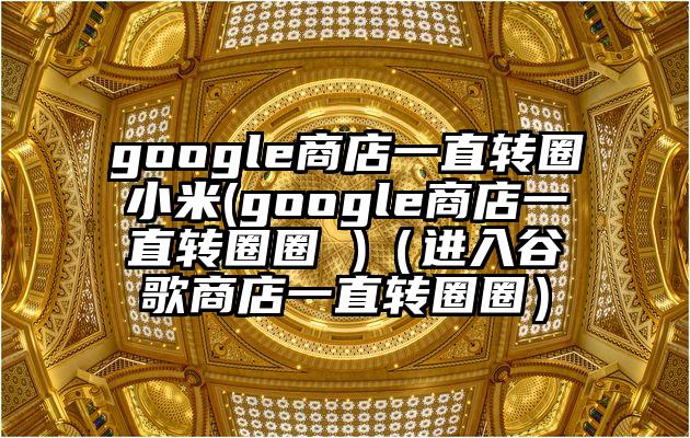 google商店一直转圈小米(google商店一直转圈圈 )（进入谷歌商店一直转圈圈）