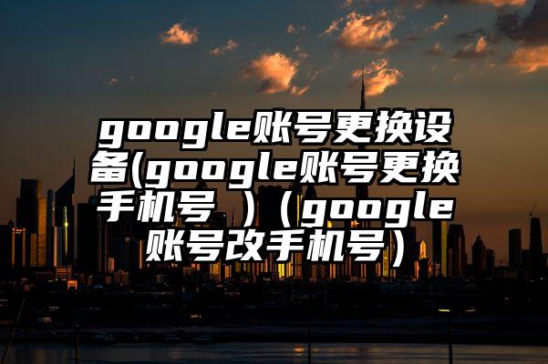 google账号更换设备(google账号更换手机号 )（google账号改手机号）