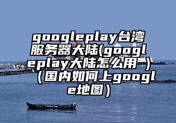 googleplay台湾服务器大陆(googleplay大陆怎么用 )（国内如何上google地图）