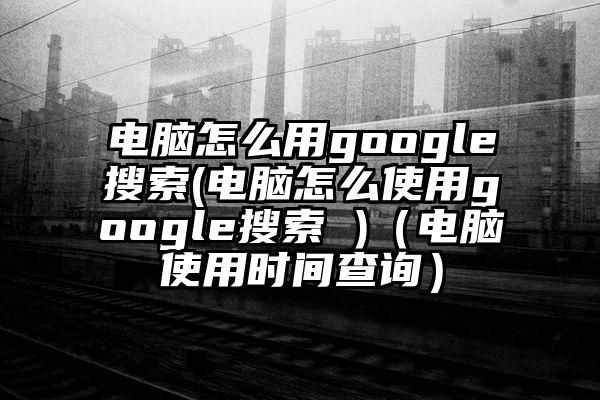 电脑怎么用google搜索(电脑怎么使用google搜索 )（电脑使用时间查询）