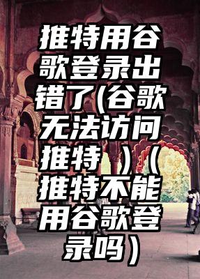 推特用谷歌登录出错了(谷歌无法访问推特 )（推特不能用谷歌登录吗）