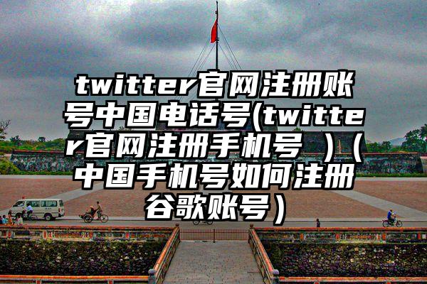 twitter官网注册账号中国电话号(twitter官网注册手机号 )（中国手机号如何注册谷歌账号）
