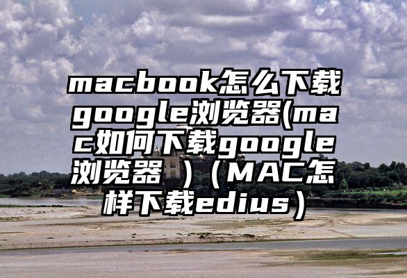 macbook怎么下载google浏览器(mac如何下载google浏览器 )（MAC怎样下载edius）