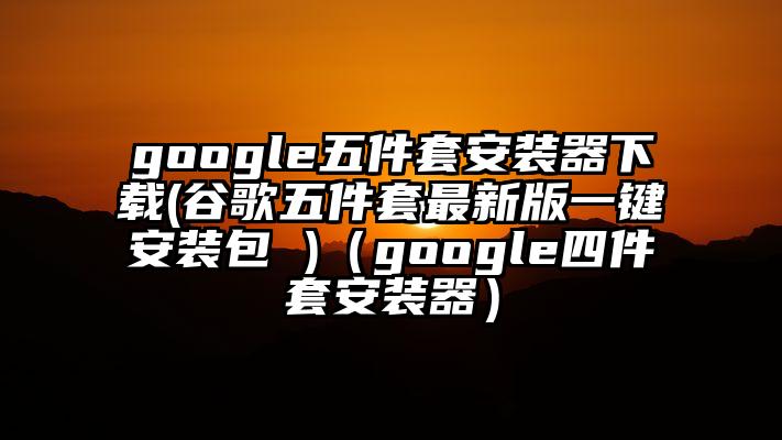 google五件套安装器下载(谷歌五件套最新版一键安装包 )（google四件套安装器）