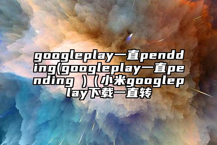 googleplay一直pendding(googleplay一直pending )（小米googleplay下载一直转