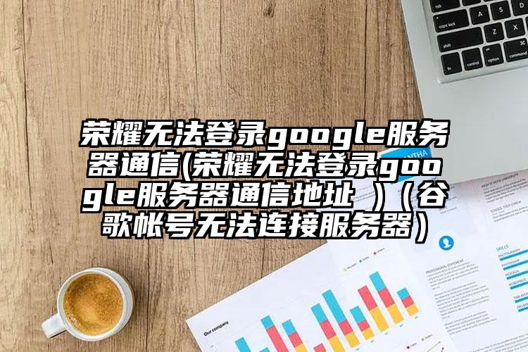 荣耀无法登录google服务器通信(荣耀无法登录google服务器通信地址 )（谷歌帐号无法连接服务器）