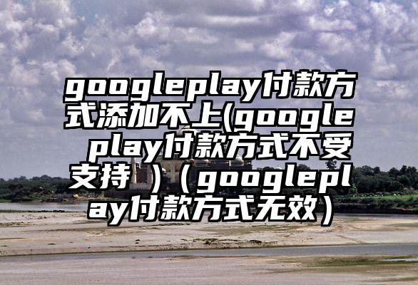 googleplay付款方式添加不上(google play付款方式不受支持 )（googleplay付款方式无效）