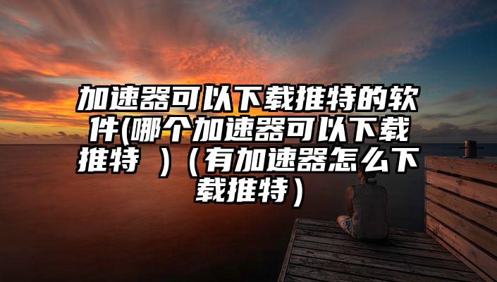 加速器可以下载推特的软件(哪个加速器可以下载推特 )（有加速器怎么下载推特）