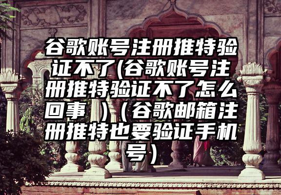 谷歌账号注册推特验证不了(谷歌账号注册推特验证不了怎么回事 )（谷歌邮箱注册推特也要验证手机号）