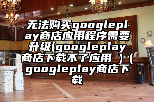无法购买googleplay商店应用程序需要升级(googleplay商店下载不了应用 )（googleplay商店下载