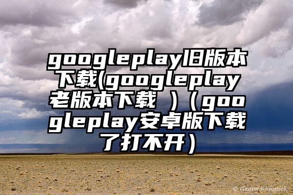 googleplay旧版本下载(googleplay老版本下载 )（googleplay安卓版下载了打不开）