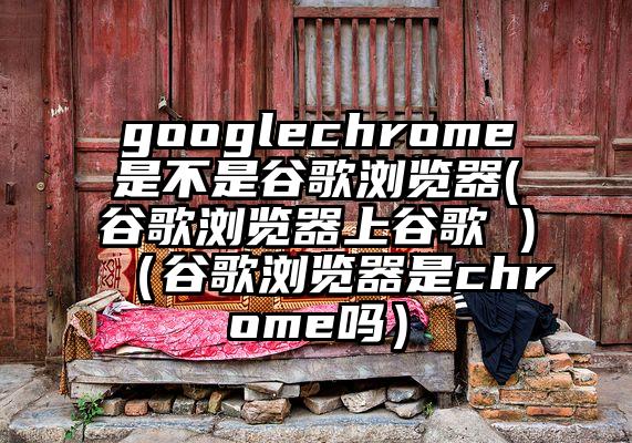 googlechrome是不是谷歌浏览器(谷歌浏览器上谷歌 )（谷歌浏览器是chrome吗）